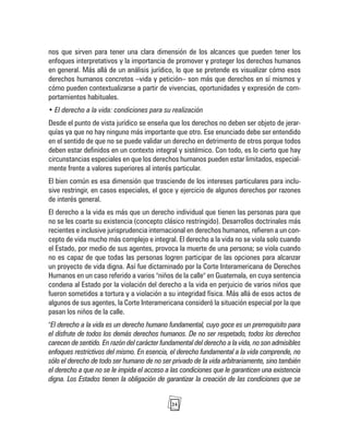 24
nos que sirven para tener una clara dimensión de los alcances que pueden tener los
enfoques interpretativos y la importancia de promover y proteger los derechos humanos
en general. Más allá de un análisis jurídico, lo que se pretende es visualizar cómo esos
derechos humanos concretos –vida y petición– son más que derechos en sí mismos y
cómo pueden contextualizarse a partir de vivencias, oportunidades y expresión de com-
portamientos habituales.
• El derecho a la vida: condiciones para su realización
Desde el punto de vista jurídico se enseña que los derechos no deben ser objeto de jerar-
quías ya que no hay ninguno más importante que otro. Ese enunciado debe ser entendido
en el sentido de que no se puede validar un derecho en detrimento de otros porque todos
deben estar definidos en un contexto integral y sistémico. Con todo, es lo cierto que hay
circunstancias especiales en que los derechos humanos pueden estar limitados, especial-
mente frente a valores superiores al interés particular.
El bien común es esa dimensión que trasciende de los intereses particulares para inclu-
sive restringir, en casos especiales, el goce y ejercicio de algunos derechos por razones
de interés general.
El derecho a la vida es más que un derecho individual que tienen las personas para que
no se les coarte su existencia (concepto clásico restringido). Desarrollos doctrinales más
recientes e inclusive jurisprudencia internacional en derechos humanos, refieren a un con-
cepto de vida mucho más complejo e integral. El derecho a la vida no se viola solo cuando
el Estado, por medio de sus agentes, provoca la muerte de una persona; se viola cuando
no es capaz de que todas las personas logren participar de las opciones para alcanzar
un proyecto de vida digna. Así fue dictaminado por la Corte Interamericana de Derechos
Humanos en un caso referido a varios "niños de la calle" en Guatemala, en cuya sentencia
condena al Estado por la violación del derecho a la vida en perjuicio de varios niños que
fueron sometidos a tortura y a violación a su integridad física. Más allá de esos actos de
algunos de sus agentes, la Corte Interamericana consideró la situación especial por la que
pasan los niños de la calle.
"El derecho a la vida es un derecho humano fundamental, cuyo goce es un prerrequisito para
el disfrute de todos los demás derechos humanos. De no ser respetado, todos los derechos
carecen de sentido. En razón del carácter fundamental del derecho a la vida, no son admisibles
enfoques restrictivos del mismo. En esencia, el derecho fundamental a la vida comprende, no
sólo el derecho de todo ser humano de no ser privado de la vida arbitrariamente, sino también
el derecho a que no se le impida el acceso a las condiciones que le garanticen una existencia
digna. Los Estados tienen la obligación de garantizar la creación de las condiciones que se
 
