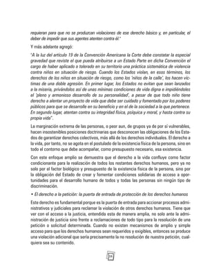 25
requieran para que no se produzcan violaciones de ese derecho básico y, en particular, el
deber de impedir que sus agentes atenten contra él."
Y más adelante agregó:
"A la luz del artículo 19 de la Convención Americana la Corte debe constatar la especial
gravedad que reviste el que pueda atribuirse a un Estado Parte en dicha Convención el
cargo de haber aplicado o tolerado en su territorio una práctica sistemática de violencia
contra niños en situación de riesgo. Cuando los Estados violan, en esos términos, los
derechos de los niños en situación de riesgo, como los ‘niños de la calle’, los hacen víc-
timas de una doble agresión. En primer lugar, los Estados no evitan que sean lanzados
a la miseria, privándolos así de unas mínimas condiciones de vida digna e impidiéndoles
el ‘pleno y armonioso desarrollo de su personalidad’, a pesar de que todo niño tiene
derecho a alentar un proyecto de vida que debe ser cuidado y fomentado por los poderes
públicos para que se desarrolle en su beneficio y en el de la sociedad a la que pertenece.
En segundo lugar, atentan contra su integridad física, psíquica y moral, y hasta contra su
propia vida”.
La marginación extrema de las personas, o peor aun, de grupos ya de por sí vulnerables,
hacen insostenibles posiciones doctrinarias que desconocen las obligaciones de los Esta-
dos de garantizar derechos colectivos, más allá de los derechos individuales. El derecho a
la vida, por tanto, no se agota en el postulado de la existencia física de la persona, sino en
todo el contorno que debe acompañar, como presupuesto necesario, esa existencia.
Con este enfoque amplio se demuestra que el derecho a la vida confluye como factor
condicionante para la realización de todos los restantes derechos humanos, pero ya no
solo por el factor biológico y presupuesto de la existencia física de la persona, sino por
la obligación del Estado de crear y fomentar condiciones solidarias de acceso a opor-
tunidades para el desarrollo humano de todos y todas las personas sin ningún tipo de
discriminación.
• El derecho a la petición: la puerta de entrada de protección de los derechos humanos
Este derecho es fundamental porque es la puerta de entrada para accionar procesos admi-
nistrativos y judiciales para reclamar la violación de otros derechos humanos. Tiene que
ver con el acceso a la justicia, entendida esta de manera amplia, no solo ante la admi-
nistración de justicia sino frente a reclamaciones de todo tipo para la resolución de una
petición o solicitud determinada. Cuando no existen mecanismos de amplio y simple
acceso para que los derechos humanos sean requeridos y exigibles, entonces se produce
una violación adicional que sería precisamente la no resolución de nuestra petición, cual-
quiera sea su contenido.
 
