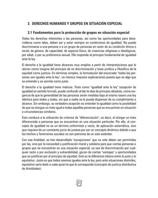 27
3. DERECHOS HUMANOS Y GRUPOS EN SITUACIÓN ESPECIAL
3.1 Fundamentos para la protección de grupos en situación especial
Todos los derechos inherentes a las personas, así como las oportunidades para desa-
rrollarse como tales, deben ser y estar siempre en condiciones de igualdad. No puede
discriminarse a una persona o a un grupo de personas en razón de su condición étnica o
racial, de género, de capacidad, de aspecto físico, de creencias religiosas o ideológicas,
por edad, o por su preferencia sexual. Ello responde al principio fundamental de igualdad
ante la ley.
El derecho a la igualdad tiene alcances muy amplios a partir de interpretaciones que lo
ubican como insignia del principio de no discriminación y base jurídica y filosófica de la
equidad como justicia. En términos simples, la formulación del enunciado "todas las per-
sonas son iguales ante la ley", no merece mayores explicaciones puesto que es algo que
se entiende y se asimila como justo.
El derecho a la igualdad tiene matices. Visto como "igualdad ante la ley" (acepción de
igualdad en sentido formal), puede confundir al dar la idea de principio absoluto, como exi-
gencia de que la generalidad de las personas serán medidas bajo el mismo rasero una ley
idéntica para todos y todas, sin que a nadie se le pueda dispensar de su cumplimiento o
alcance. Sin embargo, su verdadera acepción es entender la igualdad como la posibilidad
de que se otorgue un trato igual a todas aquellas personas que se encuentran en situación
o circunstancias similares.
Esto conduce a la utilización de criterios de "diferenciación", es decir, el otorgar un trato
diferenciado a personas que se encuentran en una situación particular. Por ello, el con-
cepto de igualdad no es un término uniformista y vacío, de aplicación automática, sino
que requiere de un constante juicio de justeza por ser un concepto dinámico debido a que
los hechos y fenómenos sociales no son patrones de un solo estándar.
Con esa finalidad, se han desarrollado "excepciones" que no solo deben ser permitidas
por ley, sino por la necesidad y justificación moral y solidaria para que ciertas personas o
grupos que se encuentran en una situación especial, ya sea de discriminación por cual-
quier razón o por exclusión y vulnerabilidad, gocen de ciertas "ventajas" u oportunidades
que se justifican por el principio de equidad. Esta es la diferencia clásica entre lo justo y lo
equitativo. Justo es que todos seamos iguales ante la ley, pero ante situaciones disímiles,
equitativo sería darle a cada quien lo que le corresponde (concepto de justicia distributiva
de Aristóteles).
 