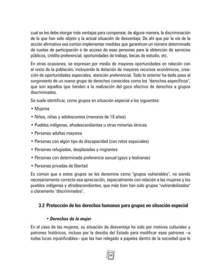 29
cual se les debe otorgar más ventajas para compensar, de alguna manera, la discriminación
de la que han sido objeto y la actual situación de desventaja. De ahí que por la vía de la
acción afirmativa sea común implementar medidas que garanticen un número determinado
de cuotas de participación o de acceso de esas personas para la obtención de servicios
públicos, crédito preferencial, oportunidades de trabajo, becas de estudio, etc.
En otras ocasiones, se expresan por medio de mayores oportunidades en relación con
el resto de la población, incluyendo la dotación de mayores recursos económicos, crea-
ción de oportunidades especiales, atención preferencial. Todo lo anterior ha dado paso al
surgimiento de un nuevo grupo de derechos conocidos como los "derechos específicos",
que son aquellos que tienden a la realización del goce efectivo de derechos a grupos
discriminados.
Se suele identificar, como grupos en situación especial a los siguientes:
• Mujeres
• Niños, niñas y adolescentes (menores de 18 años)
• Pueblos indígenas, afrodescendientes u otras minorías étnicas
• Personas adultas mayores
• Personas con algún tipo de discapacidad (con retos especiales)
• Personas refugiadas, desplazadas y migrantes
• Personas con determinada preferencia sexual (gays y lesbianas)
• Personas privadas de libertad
Es común que a estos grupos se les denomine como "grupos vulnerables", no siendo
necesariamente correcta esa apreciación, especialmente con relación a las mujeres y los
pueblos indígenas y afrodescendientes, que más bien han sido grupos "vulnerabilizados"
o claramente "discriminados".
3.2 Protección de los derechos humanos para grupos en situación especial
• Derechos de la mujer
En el caso de las mujeres, su situación de desventaja ha sido por motivos culturales y
patrones históricos, incluso por la desidia del Estado para modificar esos patrones –a
todas luces injustificables– que las han relegado a papeles dentro de la sociedad que le
 