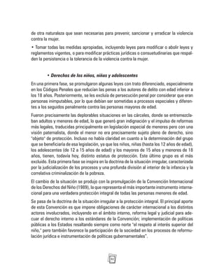 31
de otra naturaleza que sean necesarias para prevenir, sancionar y erradicar la violencia
contra la mujer.
• Tomar todas las medidas apropiadas, incluyendo leyes para modificar o abolir leyes y
reglamentos vigentes, o para modificar prácticas jurídicas o consuetudinarias que respal-
den la persistencia o la tolerancia de la violencia contra la mujer.
• Derechos de los niños, niñas y adolescentes
En una primera fase, se promulgaron algunas leyes con trato diferenciado, especialmente
en los Códigos Penales que reducían las penas a los autores de delito con edad inferior a
los 18 años. Posteriormente, se les excluía de persecución penal por considerar que eran
personas inimputables, por lo que debían ser sometidas a procesos especiales y diferen-
tes a los seguidos penalmente contra las personas mayores de edad.
Fueron precisamente las deplorables situaciones en las cárceles, donde se entremezcla-
ban adultos y menores de edad, lo que generó gran indignación y el impulso de reformas
más legales, traducidas principalmente en legislación especial de menores pero con una
visión paternalista, donde el menor no era precisamente sujeto pleno de derecho, sino
"objeto" de protección. Incluso no había claridad en cuanto a la determinación del grupo
que se beneficiaría de esa legislación, ya que los niños, niñas (hasta los 12 años de edad),
los adolescentes (de 12 a 15 años de edad) y los mayores de 15 años y menores de 18
años, tienen, todavía hoy, distinto estatus de protección. Este último grupo es el más
excluido. Esta primera fase se inspira en la doctrina de la situación irregular, caracterizada
por la judicialización de los procesos y una profunda división al interior de la infancia y la
correlativa criminalización de la pobreza.
El cambio de la situación se produjo con la promulgación de la Convención Internacional
de los Derechos del Niño (1989), la que representa el más importante instrumento interna-
cional para una verdadera protección integral de todas las personas menores de edad.
Se pasa de la doctrina de la situación irregular a la protección integral. El principal aporte
de esta Convención es que impone obligaciones de carácter internacional a los distintos
actores involucrados, incluyendo en el ámbito interno, reforma legal y judicial para ade-
cuar el derecho interno a los estándares de la Convención; implementación de políticas
públicas a los Estados resaltando siempre como norte "el respeto al interés superior del
niño," pero también favorece la participación de la sociedad en los procesos de reformu-
lación jurídica e instrumentación de políticas gubernamentales”.
 