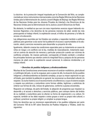 32
La doctrina de la protección integral impulsada por la Convención del Niño, es comple-
mentada por otros instrumentos internacionales como las Reglas Mínimas de las Naciones
Unidas para la Administración de Justicia Juvenil (Reglas de Beijing); las Reglas Mínimas
de las Naciones Unidas para los Jóvenes Privados de Libertad y las Directrices de las
Naciones Unidas para la Administración de la Justicia Juvenil (Directrices de Riad).
No obstante, la realidad es que aun con esos importantes avances siguen habiendo vio-
laciones flagrantes a los derechos de las personas menores de edad, siendo las más
preocupantes el trabajo infantil, la explotación sexual, el tráfico de personas y la falta de
acceso a la educación.
Las obligaciones asumidas por los Estados son amplias y responden también a políticas
públicas para garantizar a ese sector de la población el acceso a oportunidades en la edu-
cación, salud y servicios necesarios para desarrollar su proyecto de vida.
Igualmente, deberán crearse las condiciones especiales para su tratamiento en casos de
niños en riesgo y en conflicto con la ley, medidas de resocialización, tratamiento espe-
cial en centros de atención de menores y particular protección cuando son víctimas de
conflictos armados. De manera particular, corresponde al Estado combatir y erradicar
los principales factores que atentan contra la integridad física y psíquica de las personas
menores de edad como la explotación sexual comercial, la violencia intrafamiliar y el
trabajo infantil.
• Derechos de pueblos indígenas y afrodescendientes
Muchas de las Constituciones americanas reconocen el carácter multiétnico, pluricultural
y multilingüe del país, no así la uruguaya; pero a pesar de ello, la situación de los pueblos
indígenas y afrodescendientes es bastante compleja, ya que su mayor aspiración es que
el Estado, pero también la población en general, les reconozcan su diversidad cultural y la
respeten. Su lucha histórica es el reconocimiento a la diferencia y a que el sistema acepte
y respete sus prácticas y costumbres como formas válidas, legítimas y auténticas de
ordenar sus formas de vida, incluso de gobernarse, conforme a pautas ancestrales.
Requieren sin embargo, de parte del Estado, la adopción de programas que impulsen su
desarrollo y el acceso a derechos y servicios públicos, pero siempre dentro del ámbito
de su realidad y costumbres para no afectar su forma de organización y su cultura. En
especial, también se les debe respetar a estos grupos a tener su propia vida cultural, a
profesar y practicar su propia religión y a emplear su propia lengua.
Entre los derechos que se reconocen especialmente a los pueblos indígenas por parte
del Convenio 169 de la OIT sobre Derechos de Pueblos Indígenas y Tribales, están los
siguientes:
 