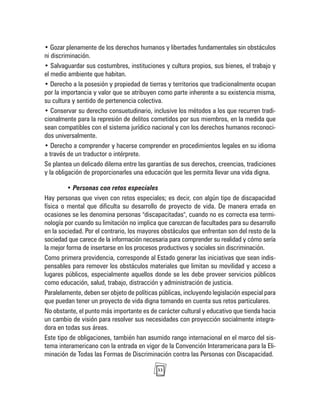 33
• Gozar plenamente de los derechos humanos y libertades fundamentales sin obstáculos
ni discriminación.
• Salvaguardar sus costumbres, instituciones y cultura propios, sus bienes, el trabajo y
el medio ambiente que habitan.
• Derecho a la posesión y propiedad de tierras y territorios que tradicionalmente ocupan
por la importancia y valor que se atribuyen como parte inherente a su existencia misma,
su cultura y sentido de pertenencia colectiva.
• Conservar su derecho consuetudinario, inclusive los métodos a los que recurren tradi-
cionalmente para la represión de delitos cometidos por sus miembros, en la medida que
sean compatibles con el sistema jurídico nacional y con los derechos humanos reconoci-
dos universalmente.
• Derecho a comprender y hacerse comprender en procedimientos legales en su idioma
a través de un traductor o intérprete.
Se plantea un delicado dilema entre las garantías de sus derechos, creencias, tradiciones
y la obligación de proporcionarles una educación que les permita llevar una vida digna.
• Personas con retos especiales
Hay personas que viven con retos especiales; es decir, con algún tipo de discapacidad
física o mental que dificulta su desarrollo de proyecto de vida. De manera errada en
ocasiones se les denomina personas "discapacitadas", cuando no es correcta esa termi-
nología por cuando su limitación no implica que carezcan de facultades para su desarrollo
en la sociedad. Por el contrario, los mayores obstáculos que enfrentan son del resto de la
sociedad que carece de la información necesaria para comprender su realidad y cómo sería
la mejor forma de insertarse en los procesos productivos y sociales sin discriminación.
Como primera providencia, corresponde al Estado generar las iniciativas que sean indis-
pensables para remover los obstáculos materiales que limitan su movilidad y acceso a
lugares públicos, especialmente aquellos donde se les debe proveer servicios públicos
como educación, salud, trabajo, distracción y administración de justicia.
Paralelamente, deben ser objeto de políticas públicas, incluyendo legislación especial para
que puedan tener un proyecto de vida digna tomando en cuenta sus retos particulares.
No obstante, el punto más importante es de carácter cultural y educativo que tienda hacia
un cambio de visión para resolver sus necesidades con proyección socialmente integra-
dora en todas sus áreas.
Este tipo de obligaciones, también han asumido rango internacional en el marco del sis-
tema interamericano con la entrada en vigor de la Convención Interamericana para la Eli-
minación de Todas las Formas de Discriminación contra las Personas con Discapacidad.
 