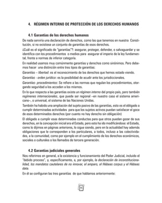 35
4. RÉGIMEN INTERNO DE PROTECCIÓN DE LOS DERECHOS HUMANOS
4.1 Garantías de los derechos humanos
De nada serviría una declaración de derechos, como las que tenemos en nuestra Consti-
tución, si no existiese un conjunto de garantías de esos derechos.
¿Cuál es el significado de “garantías”?: asegurar, proteger, defender, o salvaguardar y se
identifica con los procedimientos o medios para asegurar el imperio de la ley fundamen-
tal, frente a normas de inferior categoría.
En realidad usamos muy comúnmente garantías y derechos como sinónimos. Pero debe-
mos hacer una distinción entre tres tipos de garantías:
Garantías – libertad: es el reconocimiento de los derechos que hemos estado viendo.
Garantías - orden jurídico: es la posibilidad de acudir ante los jurisdiccionales.
Garantías- procedimientos: Se refiere a las normas que regulan los procedimientos, otor-
gando seguridad a los acceden a los mismos.
En lo que respecta a las garantías existe un régimen interno del propio país, pero también
regímenes internacionales, que puede ser regional –en nuestro caso el sistema ameri-
cano–, o universal, el sistema de las Naciones Unidas.
También ha habido una ampliación del sujeto pasivo de las garantías, esto es el obligado a
cumplir determinadas actividades para que los sujetos activos puedan satisfacer el goce
de esos determinados derechos (por cuanto no hay derecho sin obligación)
El obligado a cumplir esas determinadas conductas para que otros puedan gozar de sus
derechos, en la concepción inicial era el Estado, pero esto ha ido modificándose: el Estado,
como lo dijimos en páginas anteriores, lo sigue siendo, pero en la actualidad hay además
obligaciones que le corresponden a los particulares, a todos, incluso a las colectivida-
des, a la comunidad, como por ejemplo en el cumplimiento de los derechos económicos,
sociales o culturales o los llamados de tercera generación.
4.2 Garantías judiciales generales
Nos referimos en general, a la existencia y funcionamiento del Poder Judicial, incluido el
“debido proceso”, y, específicamente, a, por ejemplo, la declaración de inconstituciona-
lidad, los mandatos cautelares de no innovar, el amparo, el Hábeas corpus y el Hábeas
data.
En él se configuran las tres garantías de que hablamos anteriormente:
 