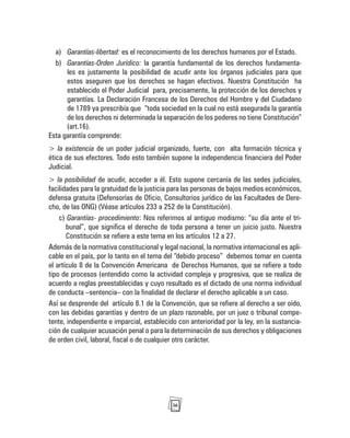 36
a) Garantías-libertad: es el reconocimiento de los derechos humanos por el Estado.
b) Garantías-Orden Jurídico: la garantía fundamental de los derechos fundamenta-
les es justamente la posibilidad de acudir ante los órganos judiciales para que
estos aseguren que los derechos se hagan efectivos. Nuestra Constitución ha
establecido el Poder Judicial para, precisamente, la protección de los derechos y
garantías. La Declaración Francesa de los Derechos del Hombre y del Ciudadano
de 1789 ya prescribía que “toda sociedad en la cual no está asegurada la garantía
de los derechos ni determinada la separación de los poderes no tiene Constitución”
(art.16).
Esta garantía comprende:
> la existencia de un poder judicial organizado, fuerte, con alta formación técnica y
ética de sus efectores. Todo esto también supone la independencia financiera del Poder
Judicial.
> la posibilidad de acudir, acceder a él. Esto supone cercanía de las sedes judiciales,
facilidades para la gratuidad de la justicia para las personas de bajos medios económicos,
defensa gratuita (Defensorías de Oficio, Consultorios jurídico de las Facultades de Dere-
cho, de las ONG) (Véase artículos 233 a 252 de la Constitución).
c) Garantías- procedimiento: Nos referimos al antiguo modismo: “su día ante el tri-
bunal”, que significa el derecho de toda persona a tener un juicio justo. Nuestra
Constitución se refiere a este tema en los artículos 12 a 27.
Además de la normativa constitucional y legal nacional, la normativa internacional es apli-
cable en el país, por lo tanto en el tema del “debido proceso” debemos tomar en cuenta
el artículo 8 de la Convención Americana de Derechos Humanos, que se refiere a todo
tipo de procesos (entendido como la actividad compleja y progresiva, que se realiza de
acuerdo a reglas preestablecidas y cuyo resultado es el dictado de una norma individual
de conducta –sentencia– con la finalidad de declarar el derecho aplicable a un caso.
Así se desprende del artículo 8.1 de la Convención, que se refiere al derecho a ser oído,
con las debidas garantías y dentro de un plazo razonable, por un juez o tribunal compe-
tente, independiente e imparcial, establecido con anterioridad por la ley, en la sustancia-
ción de cualquier acusación penal o para la determinación de sus derechos y obligaciones
de orden civil, laboral, fiscal o de cualquier otro carácter.
 