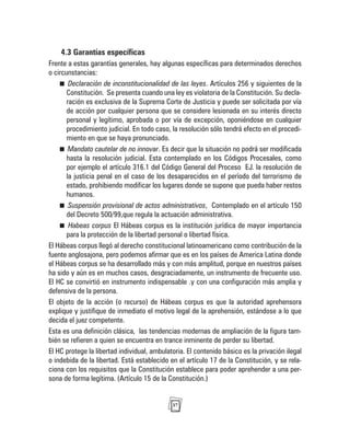 37
4.3 Garantías específicas
Frente a estas garantías generales, hay algunas específicas para determinados derechos
o circunstancias:
Declaración de inconstitucionalidad de las leyes. Artículos 256 y siguientes de la
Constitución. Se presenta cuando una ley es violatoria de la Constitución. Su decla-
ración es exclusiva de la Suprema Corte de Justicia y puede ser solicitada por vía
de acción por cualquier persona que se considere lesionada en su interés directo
personal y legítimo, aprobada o por vía de excepción, oponiéndose en cualquier
procedimiento judicial. En todo caso, la resolución sólo tendrá efecto en el procedi-
miento en que se haya pronunciado.
Mandato cautelar de no innovar. Es decir que la situación no podrá ser modificada
hasta la resolución judicial. Esta contemplado en los Códigos Procesales, como
por ejemplo el artículo 316.1 del Código General del Proceso EJ. la resolución de
la justicia penal en el caso de los desaparecidos en el período del terrorismo de
estado, prohibiendo modificar los lugares donde se supone que pueda haber restos
humanos.
Suspensión provisional de actos administrativos, Contemplado en el artículo 150
del Decreto 500/99,que regula la actuación administrativa.
Habeas corpus El Hábeas corpus es la institución jurídica de mayor importancia
para la protección de la libertad personal o libertad física.
El Hábeas corpus llegó al derecho constitucional latinoamericano como contribución de la
fuente anglosajona, pero podemos afirmar que es en los países de America Latina donde
el Hábeas corpus se ha desarrollado más y con más amplitud, porque en nuestros países
ha sido y aún es en muchos casos, desgraciadamente, un instrumento de frecuente uso.
El HC se convirtió en instrumento indispensable .y con una configuración más amplia y
defensiva de la persona.
El objeto de la acción (o recurso) de Hábeas corpus es que la autoridad aprehensora
explique y justifique de inmediato el motivo legal de la aprehensión, estándose a lo que
decida el juez competente.
Esta es una definición clásica, las tendencias modernas de ampliación de la figura tam-
bién se refieren a quien se encuentra en trance inminente de perder su libertad.
El HC protege la libertad individual, ambulatoria. El contenido básico es la privación ilegal
o indebida de la libertad. Está establecido en el artículo 17 de la Constitución, y se rela-
ciona con los requisitos que la Constitución establece para poder aprehender a una per-
sona de forma legítima. (Artículo 15 de la Constitución.)
 