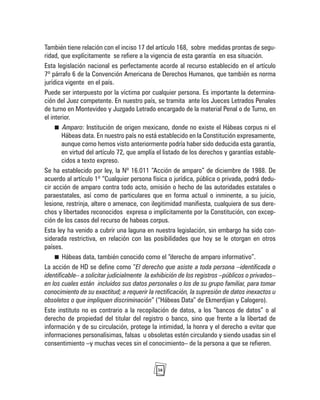 38
También tiene relación con el inciso 17 del artículo 168, sobre medidas prontas de segu-
ridad, que explícitamente se refiere a la vigencia de esta garantía en esa situación.
Esta legislación nacional es perfectamente acorde al recurso establecido en el artículo
7º párrafo 6 de la Convención Americana de Derechos Humanos, que también es norma
jurídica vigente en el país.
Puede ser interpuesto por la víctima por cualquier persona. Es importante la determina-
ción del Juez competente. En nuestro país, se tramita ante los Jueces Letrados Penales
de turno en Montevideo y Juzgado Letrado encargado de la material Penal o de Turno, en
el interior.
Amparo: Institución de origen mexicano, donde no existe el Hábeas corpus ni el
Hábeas data. En nuestro país no está establecido en la Constitución expresamente,
aunque como hemos visto anteriormente podría haber sido deducida esta garantía,
en virtud del artículo 72, que amplía el listado de los derechos y garantías estable-
cidos a texto expreso.
Se ha establecido por ley, la Nº 16.011 “Acción de amparo” de diciembre de 1988. De
acuerdo al artículo 1º “Cualquier persona física o jurídica, pública o privada, podrá dedu-
cir acción de amparo contra todo acto, omisión o hecho de las autoridades estatales o
paraestatales, así como de particulares que en forma actual o inminente, a su juicio,
lesione, restrinja, altere o amenace, con ilegitimidad manifiesta, cualquiera de sus dere-
chos y libertades reconocidos expresa o implícitamente por la Constitución, con excep-
ción de los casos del recurso de habeas corpus.
Esta ley ha venido a cubrir una laguna en nuestra legislación, sin embargo ha sido con-
siderada restrictiva, en relación con las posibilidades que hoy se le otorgan en otros
países.
Hábeas data, también conocido como el “derecho de amparo informativo”.
La acción de HD se define como “El derecho que asiste a toda persona –identificada o
identificable– a solicitar judicialmente la exhibición de los registros –públicos o privados–
en los cuales están incluidos sus datos personales o los de su grupo familiar, para tomar
conocimiento de su exactitud; a requerir la rectificación, la supresión de datos inexactos u
obsoletos o que impliquen discriminación” (“Hábeas Data” de Ekmerdjian y Calogero).
Este instituto no es contrario a la recopilación de datos, a los “bancos de datos” o al
derecho de propiedad del titular del registro o banco, sino que frente a la libertad de
información y de su circulación, protege la intimidad, la honra y el derecho a evitar que
informaciones personalísimas, falsas u obsoletas estén circulando y siendo usadas sin el
consentimiento –y muchas veces sin el conocimiento– de la persona a que se refieren.
 
