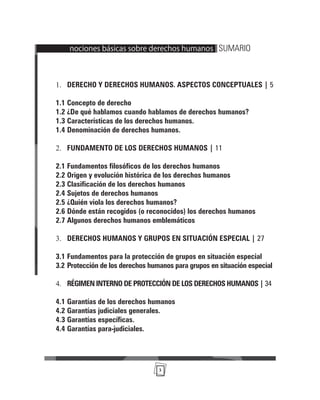 3
nociones básicas sobre derechos humanos | SUMARIO
DERECHO Y DERECHOS HUMANOS. ASPECTOS CONCEPTUALES |
1. 5
1.1 Concepto de derecho
1.2 ¿De qué hablamos cuando hablamos de derechos humanos?
1.3 Características de los derechos humanos.
1.4 Denominación de derechos humanos.
FUNDAMENTO DE LOS DERECHOS HUMANOS |
2. 11
2.1 Fundamentos filosóficos de los derechos humanos
2.2 Origen y evolución histórica de los derechos humanos
2.3 Clasificación de los derechos humanos
2.4 Sujetos de derechos humanos
2.5 ¿Quién viola los derechos humanos?
2.6 Dónde están recogidos (o reconocidos) los derechos humanos
2.7 Algunos derechos humanos emblemáticos
DERECHOS HUMANOS Y GRUPOS EN SITUACIÓN ESPECIAL |
3. 27
3.1 Fundamentos para la protección de grupos en situación especial
3.2 Protección de los derechos humanos para grupos en situación especial
RÉGIMEN INTERNO DE PROTECCIÓN DE LOS DERECHOS HUMANOS |
4. 34
4.1 Garantías de los derechos humanos
4.2 Garantías judiciales generales.
4.3 Garantías específicas.
4.4 Garantías para-judiciales.
 