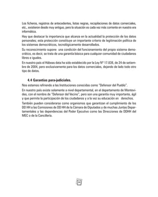 39
Los ficheros, registros de antecedentes, listas negras, recopilaciones de datos comerciales,
etc., existieron desde muy antiguo, pero la situación es cada vez más corriente en nuestra era
informática.
Hay que destacar la importancia que alcanza en la actualidad la protección de los datos
personales; esta protección constituye un importante criterio de legitimación política de
los sistemas democráticos, tecnológicamente desarrollados.
Su reconocimiento supone una condición del funcionamiento del propio sistema demo-
crático, es decir, se trata de una garantía básica para cualquier comunidad de ciudadanos
libres e iguales.
En nuestro país el Hábeas data ha sido establecido por la Ley Nº 17.838, de 24 de setiem-
bre de 2004, pero exclusivamente para los datos comerciales, dejando de lado todo otro
tipo de datos.
4.4 Garantías para-judiciales.
Nos estamos refiriendo a las Instituciones conocidas como “Defensor del Pueblo”.
En nuestro país existe solamente a nivel departamental, en el departamento de Montevi-
deo, con el nombre de “Defensor del Vecino”, pero son una garantía muy importante, ágil
y que permite la participación de los ciudadanos y a la vez su educación en derechos.
También pueden considerarse como organismos que garantizan el cumplimiento de los
DD HH a las Comisiones de DD HH de la Cámara de Diputados y de muchas Juntas Depar-
tamentales y las dependencias del Poder Ejecutivo como las Direcciones de DDHH del
MEC o de la Cancillería.
 