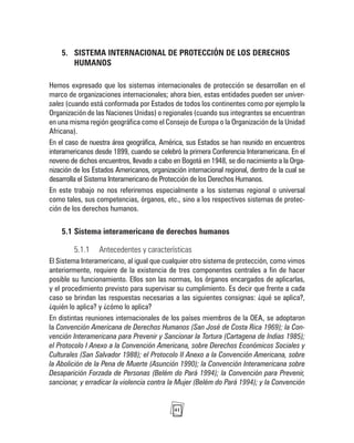 41
5. SISTEMA INTERNACIONAL DE PROTECCIÓN DE LOS DERECHOS
HUMANOS
Hemos expresado que los sistemas internacionales de protección se desarrollan en el
marco de organizaciones internacionales; ahora bien, estas entidades pueden ser univer-
sales (cuando está conformada por Estados de todos los continentes como por ejemplo la
Organización de las Naciones Unidas) o regionales (cuando sus integrantes se encuentran
en una misma región geográfica como el Consejo de Europa o la Organización de la Unidad
Africana).
En el caso de nuestra área geográfica, América, sus Estados se han reunido en encuentros
interamericanos desde 1899, cuando se celebró la primera Conferencia Interamericana. En el
noveno de dichos encuentros, llevado a cabo en Bogotá en 1948, se dio nacimiento a la Orga-
nización de los Estados Americanos, organización internacional regional, dentro de la cual se
desarrolla el Sistema Interamericano de Protección de los Derechos Humanos.
En este trabajo no nos referiremos especialmente a los sistemas regional o universal
como tales, sus competencias, órganos, etc., sino a los respectivos sistemas de protec-
ción de los derechos humanos.
5.1 Sistema interamericano de derechos humanos
5.1.1 Antecedentes y características
El Sistema Interamericano, al igual que cualquier otro sistema de protección, como vimos
anteriormente, requiere de la existencia de tres componentes centrales a fin de hacer
posible su funcionamiento. Ellos son las normas, los órganos encargados de aplicarlas,
y el procedimiento previsto para supervisar su cumplimiento. Es decir que frente a cada
caso se brindan las respuestas necesarias a las siguientes consignas: ¿qué se aplica?,
¿quién lo aplica? y ¿cómo lo aplica?
En distintas reuniones internacionales de los países miembros de la OEA, se adoptaron
la Convención Americana de Derechos Humanos (San José de Costa Rica 1969); la Con-
vención Interamericana para Prevenir y Sancionar la Tortura (Cartagena de Indias 1985);
el Protocolo I Anexo a la Convención Americana, sobre Derechos Económicos Sociales y
Culturales (San Salvador 1988); el Protocolo II Anexo a la Convención Americana, sobre
la Abolición de la Pena de Muerte (Asunción 1990); la Convención Interamericana sobre
Desaparición Forzada de Personas (Belém do Pará 1994); la Convención para Prevenir,
sancionar, y erradicar la violencia contra la Mujer (Belém do Pará 1994); y la Convención
 
