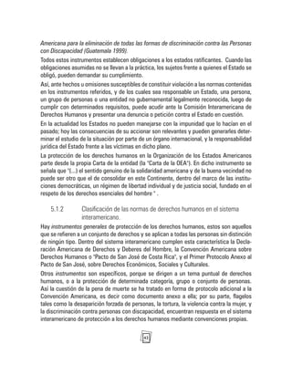 42
Americana para la eliminación de todas las formas de discriminación contra las Personas
con Discapacidad (Guatemala 1999).
Todos estos instrumentos establecen obligaciones a los estados ratificantes. Cuando las
obligaciones asumidas no se llevan a la práctica, los sujetos frente a quienes el Estado se
obligó, pueden demandar su cumplimiento.
Así, ante hechos u omisiones susceptibles de constituir violación a las normas contenidas
en los instrumentos referidos, y de los cuales sea responsable un Estado, una persona,
un grupo de personas o una entidad no gubernamental legalmente reconocida, luego de
cumplir con determinados requisitos, puede acudir ante la Comisión Interamericana de
Derechos Humanos y presentar una denuncia o petición contra el Estado en cuestión.
En la actualidad los Estados no pueden manejarse con la impunidad que lo hacían en el
pasado; hoy las consecuencias de su accionar son relevantes y pueden generarles deter-
minar el estudio de la situación por parte de un órgano internacional, y la responsabilidad
jurídica del Estado frente a las víctimas en dicho plano.
La protección de los derechos humanos en la Organización de los Estados Americanos
parte desde la propia Carta de la entidad (la "Carta de la OEA"). En dicho instrumento se
señala que "(...) el sentido genuino de la solidaridad americana y de la buena vecindad no
puede ser otro que el de consolidar en este Continente, dentro del marco de las institu-
ciones democráticas, un régimen de libertad individual y de justicia social, fundado en el
respeto de los derechos esenciales del hombre " .
5.1.2 Clasificación de las normas de derechos humanos en el sistema
interamericano.
Hay instrumentos generales de protección de los derechos humanos, estos son aquellos
que se refieren a un conjunto de derechos y se aplican a todas las personas sin distinción
de ningún tipo. Dentro del sistema interamericano cumplen esta característica la Decla-
ración Americana de Derechos y Deberes del Hombre, la Convención Americana sobre
Derechos Humanos o "Pacto de San José de Costa Rica", y el Primer Protocolo Anexo al
Pacto de San José, sobre Derechos Económicos, Sociales y Culturales.
Otros instrumentos son específicos, porque se dirigen a un tema puntual de derechos
humanos, o a la protección de determinada categoría, grupo o conjunto de personas.
Así la cuestión de la pena de muerte se ha tratado en forma de protocolo adicional a la
Convención Americana, es decir como documento anexo a ella; por su parte, flagelos
tales como la desaparición forzada de personas, la tortura, la violencia contra la mujer, y
la discriminación contra personas con discapacidad, encuentran respuesta en el sistema
interamericano de protección a los derechos humanos mediante convenciones propias.
 