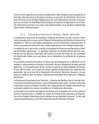 43
Como un texto específico en proceso de elaboración, debe señalarse que se aprobó por la
Comisión Interamericana de Derechos Humanos un proyecto de Declaración Americana
sobre Derechos de los Pueblos Indígenas que aún no ha obtenido los acuerdos necesarios
para ser sometido a la Asamblea General (órgano principal de la Organización de los Esta-
dos Americanos que tiene a su cargo, entre otras funciones, la de aprobar la adopción de
instrumentos interamericanos).
5.1.3 La Declaración Americana de Derechos y Deberes del Hombre
La Declaración Americana de Derechos y Deberes del Hombre ha sido el primer instru-
mento de protección con que contó el Sistema Interamericano de Derechos Humanos; fue
adoptada en 1948 por los Estados participantes de la IX Conferencia Interamericana, la
misma que produjo el nacimiento de la propia Organización de los Estados Americanos.
La resolución por la que se dio creación a la Declaración Americana de Derechos y Debe-
res del Hombre destaca que " en repetidas ocasiones, los Estados Americanos han reco-
nocido que los derechos esenciales del hombre no nacen del hecho de ser nacionales
de determinado Estado sino que tienen como fundamento los atributos de la persona
humana".
En el derecho internacional clásico se afirma que las declaraciones (a diferencia de los
tratados o convenciones) no poseen en principio más que obligaciones morales para los
gobiernos, y el incumplimiento de las mismas no genera la responsabilidad del Estado.
Si bien ello es cierto, con el paso del tiempo algunas declaraciones han adquirido obli-
gatoriedad: ese es el caso de la Declaración Universal de Derechos Humanos y la que
estamos viendo en este momento, la Declaración Americana de los Derechos y Deberes
del Hombre.
La Declaración Americana de los Derechos y Deberes del Hombre crea la Comisión Inte-
ramericana de Derechos Humanos, la que está facultada para recibir y tramitar peticiones
o denuncias contra los Estados miembros de la Organización de Estados Americanos por
la presunta violación de normas contenidas en la Declaración Americana.
La Comisión es uno de los dos órganos interamericanos principales con los que cuenta el
sistema interamericano, y configura la "puerta de entrada de las personas a la Organiza-
ción de los Estados Americanos para la defensa de sus derechos humanos". El otro, que
veremos posteriormente, es la Corte Interamericana de Derechos Humanos.
 