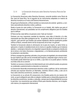 44
5.1.4 La Convención Americana sobre Derechos Humanos (Pacto de San
José)
La Convención Americana sobre Derechos Humanos, conocida también como Pacto de
San José de Costa Rica, fue el segundo de los instrumentos adoptados en materia de
derechos humanos en el marco del Sistema Interamericano.
Al igual que la Declaración, el Pacto también es instrumento de carácter genérico, y con-
tiene esencialmente derechos civiles y políticos.
Desde el punto de vista jurídico, la Convención es un tratado, ello implica que para el
derecho internacional, sus postulados son de cumplimiento obligatorio para los Estados
que lo ratifican.
El Pacto de San José define a la persona como "todo ser humano".
Contiene una muy importante cantidad de derechos, entre ellos el derecho a la vida,
expresando que ésta debe protegerse por ley "en general, desde el momento de la con-
cepción", para permitir que Estados que posean legislación abortiva igualmente puedan
ratificar el Pacto, entrando dentro de las excepciones de la frase "en general".
También la Convención alienta la eliminación de la pena de muerte, en tanto limita su
aplicación e impide el restablecimiento de la misma en aquellos Estados que la hubieran
abolido y contempla el derecho a la integridad corporal (donde se estipula la interdicción
de la tortura o de tratos inhumanos o degradantes), y a la libertad personal, prohibiendo
la esclavitud o servidumbre.
El Pacto consagra las garantías judiciales y los principios de legalidad y de retroactividad,
los que implican que sólo una ley emanada del Congreso y adoptada según criterios cons-
titucionales puede determinar que es un delito, y que ésta no se puede aplicar a hechos
ocurridos antes de su sanción.
También se reconoce el derecho a la indemnización por error judicial (cuando una persona
es condenada y posteriormente se descubre su inocencia).
La Convención desarrolla eminentemente derechos civiles y políticos: de los veinticuatro
artículos que expresan derechos y/o libertades, veintitrés refieren a ellos, y solo uno lo
hace sobre derechos económicos, sociales y culturales.
La Convención en su artículo 26 compromete a los Estados partes de una manera indi-
recta, ya que la obligación para ellos es adoptar medidas para un desarrollo progresivo de
los derechos económicos, sociales y culturales, siempre que la disponibilidad de recursos
lo permitan. Los mecanismos que señala el Pacto para hacerlos efectivos, son la legisla-
ción interna y la cooperación internacional.
 