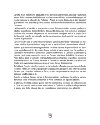 45
La falta de un tratamiento adecuado de los derechos económicos, sociales y culturales
es una de las mayores debilidades que se observan en el Pacto, subsanada luego parcial-
mente mediante la adopción del Protocolo I Anexo al mismo (Protocolo de San Salvador,
que veremos más adelante) y cierta práctica de la Comisión Interamericana de Derechos
Humanos.
La Convención, al establecer sus propias normas de interpretación, expresa que la tota-
lidad de su contenido debe entenderse de acuerdo al principio "pro homine", o sea según
resultare más favorable a la persona, sin importar que se deje de aplicar el propio Pacto
de San José cuando, por ejemplo, exista una disposición legal nacional más amplia en
materia de protección.
La Convención crea la Corte Interamericana de Derechos Humanos y establece sus fun-
ciones e indica el procedimiento a seguir para la tramitación de casos ante ese tribunal.
Veamos que nuestro sistema regional tiene un doble sistema de protección de los dere-
chos, según la condición del estado de que se trate: si es un estado que ha aprobado la
Declaración Americana de Derechos y Deberes del Hombre, la Comisión puede recibir y
tramitar peticiones o denuncias contra los Estados miembros de la OEA; de acuerdo al
Pacto de San José, la Comisión está facultada para hacer lo propio respecto de peticiones
o denuncias contra los Estados partes de la Convención (esto es, Estados que la han rati-
ficado) ante eventuales violaciones a una o varias de sus disposiciones.
Se habla de Estados miembros cuando se hace alusión a Estados que aprobaron la Decla-
ración de 1948 y, en cambio, la expresión Estados partes se reserva para referir a aquellos
Estados que, como han ratificado el Pacto, se han comprometido a cumplir con las obli-
gaciones establecidas en él.
Cuando se trata de Estados partes, la Comisión está en condiciones de recibir y tramitar
denuncias sobre eventuales violaciones al Pacto cometidas por aquellos Estados.
Si además, el Estado parte de que se trate ha reconocido y aceptado las atribuciones de
la Corte en cuanto a tramitar casos en su contra, la Comisión estará facultada para enviar
el asunto ante dicho tribunal, bajo los requisitos que observaremos más adelante.
 