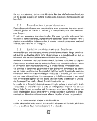 48
Por todo lo expuesto se considera que el Pacto de San José y la Declaración Americana
son las piedras angulares en materia de protección de derechos humanos dentro del
hemisferio.
5.1.5 El procedimiento en el sistema interamericano
El procedimiento implica una serie concatenada de actos tendientes a obtener un pronun-
ciamiento, primero de parte de la Comisión, y sí correspondiere, de la Corte Interameri-
cana después.
En tanto a las normas que determinan derechos, libertades y garantías se las suele iden-
tificar con el "derecho de fondo", al procedimiento se lo asocia con el "derecho de forma";
el primero hace al objeto de la pretensión, el segundo refiere al mecanismo a través del
cual esa pretensión debe ser perseguida.
5.1.6 Los distintos procedimientos existentes. Generalidades
Dentro del sistema interamericano podemos diferenciar mecanismos de tipo jurisdiccio-
nal (cuando son llevados ante la Corte Interamericana) y no jurisdiccional (los que se
desarrollan ante la Comisión Interamericana de Derechos Humanos).
Dentro de estos últimos se encuentra el llamado de "peticiones individuales" donde parti-
cipan como partes quien o quienes presentaron la denuncia o sus representantes, sean o
no las víctimas de los hechos denunciados, y el Estado indicado como responsable.
Los primeros se denominan "peticionarios" y son quienes van a manifestar las razones
por las cuales consideran que determinado Estado ha violado determinados derechos
humanos en detrimento de determinada persona o grupo de personas, y en consecuencia
efectúan una o más peticiones concretas para que la violación no continúe, y para que el
daño producido sea reparado (el cese de una situación injusta, la restitución de un dere-
cho, la derogación de una ley, el pago de una indemnización, etc.) .
Lo resuelto por la Comisión Interamericana, en principio, no tiene el mismo grado de efi-
cacia jurídica que una sentencia de la Corte; sin embargo ello no implica la más absoluta
libertad de los Estados en cumplir o no lo dispuesto por aquel órgano. Ello es así dado que
existe una obligación basada en la moral y el principio jurídico de buena fe en el cumpli-
miento de las obligaciones internacionales, a la que los países sí están comprometidos.
> Los casos masivos o de violaciones sistemáticas
Cuando existen violaciones masivas y sistemáticas a los derechos humanos, el sistema
ofrece la posibilidad de un tratamiento general de la situación.
 