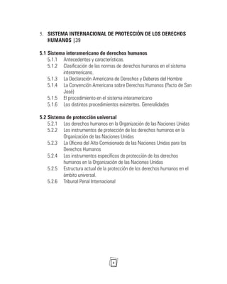 4
SISTEMA INTERNACIONAL DE PROTECCIÓN DE LOS DERECHOS
5.
HUMANOS |39
5.1 Sistema interamericano de derechos humanos
5.1.1 Antecedentes y características.
5.1.2 Clasificación de las normas de derechos humanos en el sistema
interamericano.
5.1.3 La Declaración Americana de Derechos y Deberes del Hombre
5.1.4 La Convención Americana sobre Derechos Humanos (Pacto de San
José)
5.1.5 El procedimiento en el sistema interamericano
5.1.6 Los distintos procedimientos existentes. Generalidades
5.2 Sistema de protección universal
5.2.1 Los derechos humanos en la Organización de las Naciones Unidas
5.2.2 Los instrumentos de protección de los derechos humanos en la
Organización de las Naciones Unidas
5.2.3 La Oficina del Alto Comisionado de las Naciones Unidas para los
Derechos Humanos
5.2.4 Los instrumentos específicos de protección de los derechos
humanos en la Organización de las Naciones Unidas
5.2.5 Estructura actual de la protección de los derechos humanos en el
ámbito universal.
5.2.6 Tribunal Penal Internacional
 