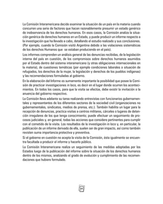 49
La Comisión Interamericana decide examinar la situación de un país en la materia cuando
concurren una serie de factores que hacen razonablemente presumir un estado genérico
de inobservancia de los derechos humanos. En esos casos, la Comisión analiza la situa-
ción genérica de derechos humanos en un Estado, y puede producir un informe respecto a
la investigación que ha llevado a cabo, detallando el estudio realizado y sus conclusiones.
(Por ejemplo, cuando la Comisión visitó Argentina debido a las violaciones sistemáticas
de los derechos Humanos que se estaban produciendo en el país).
Los informes comprenden un análisis general de las denuncias recibidas, de la legislación
interna del país en cuestión, de los compromisos sobre derechos humanos asumidos
por el Estado dentro del sistema interamericano (y otras obligaciones internacionales en
la materia), de cuestiones temáticas (por ejemplo condiciones laborales o situación de
refugiados, los derechos de la mujer, la legislación y derechos de los pueblos indígenas)
y las recomendaciones formuladas al gobierno.
En la elaboración del Informe es sumamente importante la posibilidad que posee la Comi-
sión de practicar investigaciones in loco, es decir en el lugar donde ocurren los aconteci-
mientos. En todos los casos, para que la visita se efectúe, debe existir la invitación o la
anuencia del gobierno respectivo.
La Comisión lleva adelante su tarea realizando entrevistas con funcionarios gubernamen-
tales y representantes de los diferentes sectores de la sociedad civil (organizaciones no
gubernamentales, sindicatos, medios de prensa, etc.). También habilita un lugar para la
recepción de denuncias, practica visitas a centros militares, cárceles o lugares de deten-
ción irregulares de los que tenga conocimiento; puede efectuar un seguimiento de pro-
cesos judiciales y, en general, todas las acciones que considere pertinentes para cumplir
con el cometido de la visita. Los resultados de la investigación in loco y, en particular, la
publicación de un informe derivado de ella, suelen ser de gran impacto, así como también
revisten suma importancia protectiva y preventiva.
Si el gobierno en cuestión no acepta la visita de la Comisión, ésta igualmente se encuen-
tra facultada a producir el informe y hacerlo público.
La Comisión Interamericana realiza un seguimiento de las medidas adoptadas por los
Estados luego de la publicación del informe sobre la situación de los derechos humanos
dentro de los mismos, analizando el grado de evolución y cumplimiento de las recomen-
daciones que hubiere formulado.
 