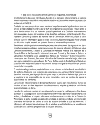 50
> Los casos individuales ante la Comisión. Requisitos. Alternativas
En el tratamiento de casos individuales, función de la Comisión Interamericana, el sistema
muestra como su característica inicial la facilidad de acceso al mecanismo de protección
instaurado en la OEA.
Cualquier persona, grupo de personas o entidad no gubernamental legalmente reconocida
en uno o más Estados miembros de la OEA (sin importar la existencia de vínculo entre la
parte denunciante y la o las víctimas) puede/n peticionar a la Comisión Interamericana
con denuncias o quejas por violación a los derechos protegidos en la Declaración Ame-
ricana de Derechos y Deberes del Hombre o en la Convención Americana, según el caso.
Incluso, si posee información que a su juicio sea idónea, la Comisión puede iniciar un caso
por iniciativa propia, es decir sin que una denuncia hubiera sido presentada.
También es posible presentar denuncia por presuntas violaciones de alguno de los dere-
chos humanos protegidos en otros instrumentos del sistema: ellos son el Protocolo sobre
Derechos Económicos, Sociales y Culturales; el Protocolo relativo a la Abolición de la
Pena de Muerte; la Convención Interamericana para Prevenir y Sancionar la Tortura; la
Convención Americana sobre Desaparición Forzada de Personas; y la Convención Inte-
ramericana para Prevenir, Sancionar y Erradicar la Violencia contra la Mujer, claro que
para estos casos (como para el caso del Pacto de San José de Costa Rica) el Estado en
cuestión debe haber ratificado el instrumento donde consigna la obligación que presun-
tamente ha incumplido.
El requisito del agotamiento previo de los recursos internos se debe al carácter subsidiario
del sistema. Mediante esta exigencia se procura que, una vez ocurrida la violación a los
derechos humanos, sea el propio Estado quien tenga la posibilidad de investigar, procesar
y sancionar a los responsables de los actos cometidos, como así también de reparar a
sus víctimas y/o familiares.
La Comisión Interamericana de Derechos Humanos cuenta con tres distintas formas de
resolver el caso, a saber: lograr una solución amistosa, preparar y presentar un informe,
o remitir el caso a la Corte.
La solución amistosa consiste en una etapa del proceso en la cual las partes (los denun-
ciantes y el Estado) pueden acordar resolver la controversia de manera satisfactoria para
ambas, y fundada en el respeto a los derechos humanos reconocidos en la Convención
Americana. Si se ha logrado una solución amistosa, la Comisión redacta un informe con
una breve descripción del caso y el texto del acuerdo arribado, el cual es publicado. Si
ello ocurre allí finalizan las actuaciones. En la práctica actual del sistema, se visualiza una
utilización cada vez más progresiva de la solución amistosa.
 