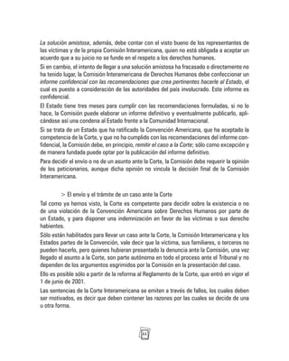 51
La solución amistosa, además, debe contar con el visto bueno de los representantes de
las víctimas y de la propia Comisión Interamericana, quien no está obligada a aceptar un
acuerdo que a su juicio no se funde en el respeto a los derechos humanos.
Si en cambio, el intento de llegar a una solución amistosa ha fracasado o directamente no
ha tenido lugar, la Comisión Interamericana de Derechos Humanos debe confeccionar un
informe confidencial con las recomendaciones que crea pertinentes hacerle al Estado, el
cual es puesto a consideración de las autoridades del país involucrado. Este informe es
confidencial.
El Estado tiene tres meses para cumplir con las recomendaciones formuladas, si no lo
hace, la Comisión puede elaborar un informe definitivo y eventualmente publicarlo, apli-
cándose así una condena al Estado frente a la Comunidad Internacional.
Si se trata de un Estado que ha ratificado la Convención Americana, que ha aceptado la
competencia de la Corte, y que no ha cumplido con las recomendaciones del informe con-
fidencial, la Comisión debe, en principio, remitir el caso a la Corte; sólo como excepción y
de manera fundada puede optar por la publicación del informe definitivo.
Para decidir el envío o no de un asunto ante la Corte, la Comisión debe requerir la opinión
de los peticionarios, aunque dicha opinión no vincula la decisión final de la Comisión
Interamericana.
> El envío y el trámite de un caso ante la Corte
Tal como ya hemos visto, la Corte es competente para decidir sobre la existencia o no
de una violación de la Convención Americana sobre Derechos Humanos por parte de
un Estado, y para disponer una indemnización en favor de las víctimas o sus derecho
habientes.
Sólo están habilitados para llevar un caso ante la Corte, la Comisión Interamericana y los
Estados partes de la Convención, vale decir que la víctima, sus familiares, o terceros no
pueden hacerlo, pero quienes hubieran presentado la denuncia ante la Comisión, una vez
llegado el asunto a la Corte, son parte autónoma en todo el proceso ante el Tribunal y no
dependen de los argumentos esgrimidos por la Comisión en la presentación del caso.
Ello es posible sólo a partir de la reforma al Reglamento de la Corte, que entró en vigor el
1 de junio de 2001.
Las sentencias de la Corte Interamericana se emiten a través de fallos, los cuales deben
ser motivados, es decir que deben contener las razones por las cuales se decide de una
u otra forma.
 