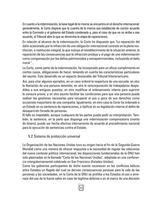 52
En cuanto a la indemnización, la base legal de la misma se encuentra en el derecho internacional;
generalmente, la Corte dispone que la cuantía de la misma sea establecida de común acuerdo
entre la Comisión y el gobierno del Estado condenado y, para el caso de que no se arribe a ese
acuerdo, el Tribunal abre lo que se denomina la etapa de reparaciones.
En relación al alcance de la indemnización, la Corte ha dispuesto que "La reparación del
daño ocasionado por la infracción de una obligación internacional consiste en la plena res-
titución, o restitución integral, lo que incluye el restablecimiento de la situación anterior, la
reparación de las consecuencias que la infracción produjo y el pago de una indemnización
como compensación por los daños patrimoniales y extrapatrimoniales, incluyendo el daño
moral " .
La Corte, como parte de la indemnización, ha incorporado para un eficaz cumplimiento en
ciertos casos, obligaciones de hacer, teniendo en cuenta las características particulares
del asunto. Este desarrollo es un aspecto destacable del Tribunal Interamericano.
Así, para citar algunos ejemplos, en un caso ordenó la reapertura de una escuela; en otro
la liberación de una persona detenida; en otro la reincorporación de trabajadores despe-
didos a sus antiguos puestos; en otro modificar el ordenamiento interno para suprimir
la censura previa; y en otro asunto facilitar las condiciones para que una persona pueda
realizar las gestiones necesarias para recuperar el uso y goce de sus derechos como
accionista mayoritario de una compañía. Igualmente, en otro caso la Corte ha ordenado a
un Estado en su sentencia de reparaciones, a tipificar en su legislación interna el delito de
desaparición forzada de personas.
El fallo es inapelable; aunque cualquiera de las partes puede pedir su interpretación. Tam-
bién, la sentencia, en la parte que disponga una indemnización compensatoria (monto
de dinero), puede ser hecha efectiva internamente de acuerdo al procedimiento nacional
para la ejecución de sentencias contra el Estado.
5.2 Sistema de protección universal
La Organización de las Naciones Unidas tuvo su origen hacia el fin de la Segunda Guerra
Mundial como una manera de ofrecer respuesta a la necesidad de regular las relaciones
del nuevo contexto político internacional; las disposiciones fundacionales de la ONU han
sido plasmadas en la llamada "Carta de las Naciones Unidas", adoptada en una conferen-
cia intergubernamental celebrada en San Francisco (Estados Unidos).
Como los gobiernos participantes de dicho evento reconocen en los conflictos bélicos
entre Estados un flagelo del cual se derivan consecuencias penosas para la vida de las
personas y las sociedades, en la Carta de la ONU se prohíbe a los Estados el uso o ame-
naza del uso de la fuerza salvo en caso de legítima defensa o en el marco de una decisión
 