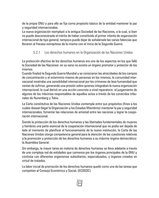 53
de la propia ONU y para ello se fija como propósito básico de la entidad mantener la paz
y seguridad internacionales.
La nueva organización reemplazó a la antigua Sociedad de las Naciones, a la cual, si bien
no puede desconocérsele el mérito de haber constituido el primer intento de organización
internacional de tipo general, tampoco puede dejar de señalársele las varias falencias que
llevaron al fracaso estrepitoso de la misma con el inicio de la Segunda Guerra.
5.2.1 Los derechos humanos en la Organización de las Naciones Unidas
La protección efectiva de los derechos humanos era uno de los aspectos en los que falló
la Sociedad de las Naciones: en su seno no existía un órgano promotor y protector de los
mismos.
Cuando finalizó la Segunda Guerra Mundial y se conocieron las atrocidades de los campos
de concentración y el exterminio masivo de personas en los mismos, la comunidad inter-
nacional mostraba una sensibilidad internacional por los crímenes de lesa humanidad que
venían de sufrirse, generando una presión sobre quienes integraban la nueva organización
internacional, lo cual derivó en una acción concreta a nivel reparatorio: el juzgamiento de
algunos de los máximos responsables de aquellos actos a través de los conocidos tribu-
nales de Nuremberg y Tokio.
La Carta constitutiva de las Naciones Unidas contempla entre sus propósitos (fines a los
cuales desean llegar la Organización y los Estados Miembros) mantener la paz y seguridad
internacionales, fomentar las relaciones de amistad entre las naciones y lograr la coope-
ración internacional.
Siendo la protección de los derechos humanos y las libertades fundamentales de mujeres
y hombres una parte esencial de la cooperación internacional que no podía ser dejada de
lado al momento de planificar el funcionamiento de la nueva institución, la Carta de las
Naciones Unidas otorga competencia general para la atención de las cuestiones relativas
a la promoción y protección de los derechos humanos a su máximo órgano democrático:
la Asamblea General.
Sin embargo, la mayor tarea en materia de derechos humanos se lleva adelante a través
de una compleja red de entidades que comienza por los órganos principales de la ONU y
continúa con diferentes organismos subsidiarios, especializados, y órganos creados en
virtud de tratados.
La labor inicial de promoción de los derechos humanos quedó como una de las tareas que
competían al Consejo Económico y Social, (ECOSOC)
 