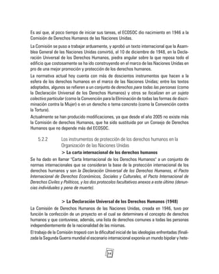 54
Es así que, al poco tiempo de iniciar sus tareas, el ECOSOC dio nacimiento en 1946 a la
Comisión de Derechos Humanos de las Naciones Unidas.
La Comisión se puso a trabajar arduamente, y aprobó un texto internacional que la Asam-
blea General de las Naciones Unidas convirtió, el 10 de diciembre de 1948, en la Decla-
ración Universal de los Derechos Humanos, piedra angular sobre la que reposa todo el
edificio que costosamente se ha ido construyendo en el marco de las Naciones Unidas en
pro de una mejor promoción y protección de los derechos humanos.
La normativa actual hoy cuenta con más de doscientos instrumentos que hacen a la
esfera de los derechos humanos en el marco de las Naciones Unidas; entre los textos
adoptados, algunos se refieren a un conjunto de derechos para todas las personas (como
la Declaración Universal de los Derechos Humanos) y otros se focalizan en un sujeto
colectivo particular (como la Convención para la Eliminación de todas las formas de discri-
minación contra la Mujer) o en un derecho o tema concreto (como la Convención contra
la Tortura).
Actualmente se han producido modificaciones, ya que desde el año 2005 no existe más
la Comisión de derechos Humanos, que ha sido sustituida por un Consejo de Derechos
Humanos que no depende más del ECOSOC.
5.2.2 Los instrumentos de protección de los derechos humanos en la
Organización de las Naciones Unidas
> La carta internacional de los derechos humanos
Se ha dado en llamar "Carta Internacional de los Derechos Humanos" a un conjunto de
normas internacionales que se consideran la base de la protección internacional de los
derechos humanos y son la Declaración Universal de los Derechos Humanos, el Pacto
Internacional de Derechos Económicos, Sociales y Culturales, el Pacto Internacional de
Derechos Civiles y Políticos, y los dos protocolos facultativos anexos a este último (denun-
cias individuales y pena de muerte).
> La Declaración Universal de los Derechos Humanos (1948)
La Comisión de Derechos Humanos de las Naciones Unidas, creada en 1946, tuvo por
función la confección de un proyecto en el cual se determinara el concepto de derechos
humanos y que contuviese, además, una lista de derechos comunes a todas las personas
independientemente de la nacionalidad de las mismas.
El trabajo de la Comisión tropezó con la dificultad inicial de las ideologías enfrentadas (finali-
zada la Segunda Guerra mundial el escenario internacional exponía un mundo bipolar y hete-
 