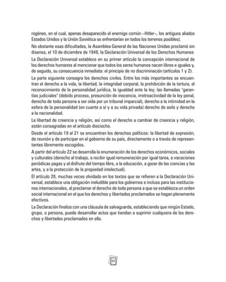 55
rogéneo, en el cual, apenas desaparecido el enemigo común –Hitler–, los antiguos aliados
Estados Unidos y la Unión Soviética se enfrentarían en todos los terrenos posibles).
No obstante esas dificultades, la Asamblea General de las Naciones Unidas proclamó sin
disenso, el 10 de diciembre de 1948, la Declaración Universal de los Derechos Humanos
La Declaración Universal establece en su primer artículo la concepción internacional de
los derechos humanos al mencionar que todos los seres humanos nacen libres e iguales y,
de seguido, su consecuencia inmediata: el principio de no discriminación (artículos 1 y 2).
La parte siguiente consagra los derechos civiles. Entre los más importantes se encuen-
tran el derecho a la vida, la libertad, la integridad corporal, la prohibición de la tortura, el
reconocimiento de la personalidad jurídica, la igualdad ante la ley; las llamadas "garan-
tías judiciales" (debido proceso, presunción de inocencia, irretroactividad de la ley penal,
derecho de toda persona a ser oída por un tribunal imparcial), derecho a la intimidad en la
esfera de la personalidad (en cuanto a sí y a su vida privada) derecho de asilo y derecho
a la nacionalidad.
La libertad de creencia y religión, así como el derecho a cambiar de creencia y religión,
están consagradas en el artículo dieciocho.
Desde el artículo 19 al 21 se encuentran los derechos políticos: la libertad de expresión,
de reunión y de participar en el gobierno de su país, directamente o a través de represen-
tantes libremente escogidos.
A partir del artículo 22 se desarrolla la enumeración de los derechos económicos, sociales
y culturales (derecho al trabajo, a recibir igual remuneración por igual tarea, a vacaciones
periódicas pagas y al disfrute del tiempo libre, a la educación, a gozar de las ciencias y las
artes, y a la protección de la propiedad intelectual).
El artículo 28, muchas veces olvidado en los textos que se refieren a la Declaración Uni-
versal, establece una obligación ineludible para los gobiernos e incluso para las institucio-
nes internacionales, al proclamar el derecho de toda persona a que se establezca un orden
social internacional en el que los derechos y libertades proclamados se hagan plenamente
efectivos.
La Declaración finaliza con una cláusula de salvaguarda, estableciendo que ningún Estado,
grupo, o persona, puede desarrollar actos que tiendan a suprimir cualquiera de los dere-
chos y libertades proclamados en ella.
 