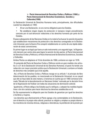 56
> Pacto Internacional de Derechos Civiles y Políticos (1966) y
Pacto Internacional de Derechos Económicos, Sociales y
Culturales(1966)
La Declaración Universal de Derechos Humanos tenía, principalmente, dos dificultades
cuando fue adoptada en 1948:
• Al ser una Declaración, no era norma obligatoria para los Estados.
• No establecía ningún órgano de protección ni tampoco ningún procedimiento
concreto por el cual denunciar violaciones a los derechos humanos por parte de los
Estados.
El paso subsiguiente de las Naciones Unidas en la materia fue buscar la sanción de pactos
que establecieran mecanismos de protección a los derechos consagrados en la Declara-
ción Universal, pero la Guerra Fría conspiró notablemente en contra de una rápida elabo-
ración de estas convenciones.
En primer lugar no se logró que fuera un solo instrumento y en segundo lugar, la Organiza-
ción demoró casi veinte años para lograr la sanción de dos pactos: el Pacto Internacional
de Derechos Civiles y Políticos y el Pacto Internacional de Derechos Económicos, Sociales
y Culturales.
Ambos Pactos se adoptaron el 16 de diciembre de 1966 y entraron en vigor en 1976.
El contenido del Pacto de Derechos Civiles y Políticos remite en gran medida a los artícu-
los 3 a 21 de la Declaración Universal de los Derechos Humanos; el pacto ha tenido una
redacción con mayor precisión jurídica que la Declaración Universal y contiene un listado
de derechos más completo que el de aquella.
Así, el Pacto de Derechos Civiles y Políticos recoge en su artículo 1 el principio de libre
determinación de los pueblos, no mencionado en la Declaración Universal; no es casual
que ello se haya dado de esta manera, si tenemos en cuenta que en 1960 comienza la lla-
mada "Década de la descolonización en Naciones Unidas" motivada por la decisión firme
de la Organización de finalizar con todas las situaciones de dominación colonial.
Igualmente, el Pacto obliga a los Estados que lo ratifiquen, a adoptar las medidas legisla-
tivas o de otro carácter para hacer efectivos los derechos establecidos en él.
Se fija expresamente la obligación para los Estados de garantizar por igual los derechos
a hombres y mujeres.
Los derechos que efectivamente el Pacto agrega a los contemplados en la Declaración,
son el derecho a la propia vida cultural, practicar su religión y emplear su propio idioma a
los miembros de minorías étnicas, religiosas o idiomáticas; la prohibición de la prisión por
 