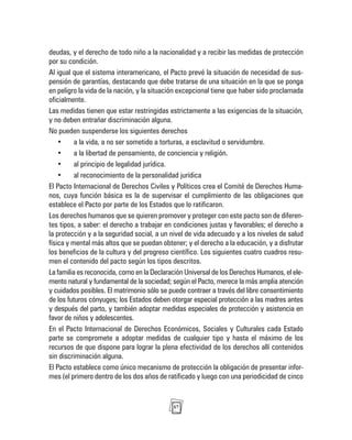 57
deudas, y el derecho de todo niño a la nacionalidad y a recibir las medidas de protección
por su condición.
Al igual que el sistema interamericano, el Pacto prevé la situación de necesidad de sus-
pensión de garantías, destacando que debe tratarse de una situación en la que se ponga
en peligro la vida de la nación, y la situación excepcional tiene que haber sido proclamada
oficialmente.
Las medidas tienen que estar restringidas estrictamente a las exigencias de la situación,
y no deben entrañar discriminación alguna.
No pueden suspenderse los siguientes derechos
• a la vida, a no ser sometido a torturas, a esclavitud o servidumbre.
• a la libertad de pensamiento, de conciencia y religión.
• al principio de legalidad jurídica.
• al reconocimiento de la personalidad jurídica
El Pacto Internacional de Derechos Civiles y Políticos crea el Comité de Derechos Huma-
nos, cuya función básica es la de supervisar el cumplimiento de las obligaciones que
establece el Pacto por parte de los Estados que lo ratificaron.
Los derechos humanos que se quieren promover y proteger con este pacto son de diferen-
tes tipos, a saber: el derecho a trabajar en condiciones justas y favorables; el derecho a
la protección y a la seguridad social, a un nivel de vida adecuado y a los niveles de salud
física y mental más altos que se puedan obtener; y el derecho a la educación, y a disfrutar
los beneficios de la cultura y del progreso científico. Los siguientes cuatro cuadros resu-
men el contenido del pacto según los tipos descritos.
La familia es reconocida, como en la Declaración Universal de los Derechos Humanos, el ele-
mento natural y fundamental de la sociedad; según el Pacto, merece la más amplia atención
y cuidados posibles. El matrimonio sólo se puede contraer a través del libre consentimiento
de los futuros cónyuges; los Estados deben otorgar especial protección a las madres antes
y después del parto, y también adoptar medidas especiales de protección y asistencia en
favor de niños y adolescentes.
En el Pacto Internacional de Derechos Económicos, Sociales y Culturales cada Estado
parte se compromete a adoptar medidas de cualquier tipo y hasta el máximo de los
recursos de que dispone para lograr la plena efectividad de los derechos allí contenidos
sin discriminación alguna.
El Pacto establece como único mecanismo de protección la obligación de presentar infor-
mes (el primero dentro de los dos años de ratificado y luego con una periodicidad de cinco
 