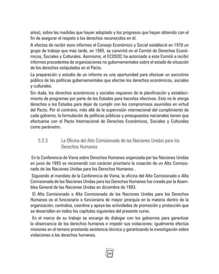 58
años), sobre las medidas que hayan adoptado y los progresos que hayan obtenido con el
fin de asegurar el respeto a los derechos reconocidos en él.
A efectos de recibir esos informes el Consejo Económico y Social estableció en 1978 un
grupo de trabajo que más tarde, en 1985, se convirtió en el Comité de Derechos Econó-
micos, Sociales y Culturales. Asimismo, el ECOSOC ha autorizado a este Comité a recibir
informes procedentes de organizaciones no gubernamentales sobre el estado de situación
de los derechos estipulados en el Pacto.
La preparación y estudio de un informe es una oportunidad para efectuar un escrutinio
público de las políticas gubernamentales que afectan los derechos económicos, sociales
y culturales.
Sin duda, los derechos económicos y sociales requieren de la planificación y estableci-
miento de programas por parte de los Estados para hacerlos efectivos. Esto no le otorga
derechos a los Estados para dejar de cumplir con los compromisos asumidos en virtud
del Pacto. Por el contrario, más allá de la supervisión internacional del cumplimiento de
cada gobierno, la formulación de políticas públicas y presupuestos nacionales tienen que
efectuarse con el Pacto Internacional de Derechos Económicos, Sociales y Culturales
como parámetro.
5.2.3 La Oficina del Alto Comisionado de las Naciones Unidas para los
Derechos Humanos
En la Conferencia de Viena sobre Derechos Humanos organizada por las Naciones Unidas
en junio de 1993 se recomendó con carácter prioritario la creación de un Alto Comisio-
nado de las Naciones Unidas para los Derechos Humanos .
Siguiendo el mandato de la Conferencia de Viena, la oficina del Alto Comisionado o Alta
Comisionada de las Naciones Unidas para los Derechos Humanos fue creado por la Asam-
blea General de las Naciones Unidas en diciembre de 1993.
El Alto Comisionado o Alta Comisionada de las Naciones Unidas para los Derechos
Humanos es el funcionario o funcionaria de mayor jerarquía en la materia dentro de la
organización; centraliza, coordina y apoya las actividades de promoción y protección que
se desarrollan en todos los capítulos siguientes del presente curso.
En el marco de su trabajo se encarga de dialogar con los gobiernos para garantizar
la observancia de los derechos humanos e impedir sus violaciones; igualmente efectúa
misiones en el terreno prestando asistencia técnica y garantizando la investigación sobre
violaciones a los derechos humanos.
 