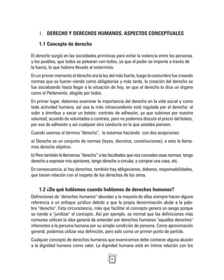 5
DERECHO Y DERECHOS HUMANOS. ASPECTOS CONCEPTUALES
1.
1.1 Concepto de derecho
El derecho surgió en las sociedades primitivas para evitar la violencia entre los personas
y los pueblos, que todos se pelearan con todos, ya que el poder se imponía a través de
la fuerza, lo que hubiera llevado al exterminio.
En un primer momento el derecho era la ley del más fuerte, luego la costumbre fue creando
normas que se fueron viendo como obligatorias y más tarde, la creación del derecho se
fue socializando hasta llegar a la situación de hoy, en que el derecho lo dice un órgano
como el Parlamento, elegido por todos.
En primer lugar, debemos examinar la importancia del derecho en la vida social y como
toda actividad humana, así sea la más intrascendente está regulada por el derecho: el
subir a ómnibus y sacar un boleto: contrato de adhesión, ya que subimos por nuestra
voluntad, acuerdo de voluntades o contrato, pero no podemos discutir el precio del boleto,
por eso de adhesión y así cualquier otra conducta en la que ustedes piensen.
Cuando usamos el término “derecho”, lo estamos haciendo con dos acepciones:
a) Derecho es un conjunto de normas (leyes, decretos, constituciones); a esto le llama-
mos derecho objetivo.
b) Pero también le llamamos “derecho” a las facultades que nos conceden esas normas: tengo
derecho a expresar mis opiniones, tengo derecho a circular, a comprar una casa, etc.
En consecuencia, si hay derechos, también hay obligaciones, deberes, responsabilidades,
que tienen relación con el respeto de los derechos de los otros.
1.2 ¿De qué hablamos cuando hablamos de derechos humanos?
Definiciones de "derechos humanos" abundan y la mayoría de ellas siempre hacen alguna
referencia a un enfoque jurídico debido a que la propia denominación alude a la pala-
bra "derecho". Esta circunstancia, más que facilitar el concepto genera un sesgo porque
se tiende a "juridizar" el concepto. Así por ejemplo, es normal que las definiciones más
comunes utilicen la idea general de entender por derechos humanos "aquellos derechos"
inherentes a la persona humana por su simple condición de persona. Como aproximación
general, podemos utilizar esa definición, pero solo como un primer punto de partida.
Cualquier concepto de derechos humanos que examinemos debe contener alguna alusión
a la dignidad humana como valor. La dignidad humana está en íntima relación con los
 
