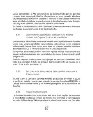 59
La Alta Comisionada o el Alto Comisionado de las Naciones Unidas para los Derechos
Humanos tienen a su cargo la difusión e información de sus tareas; para ello, además de
las publicaciones de las Naciones Unidas se ha habilitado un sitio web con informaciones
sobre actividades, tratados y otros instrumentos de derechos humanos, labor de relato-
rías, programas, y vínculos con otros sitios de interés en la materia.
Por último, el Alto Comisionado o Alta Comisionada presenta anualmente un informe de
sus tareas a la Asamblea General de las Naciones Unidas.
5.2.4 Los instrumentos específicos de protección de los derechos
humanos en la Organización de las Naciones Unidas
En el sistema de protección de los derechos humanos en la Organización de las Naciones
Unidas existe una gran cantidad de instrumentos de protección que pueden englobarse
en la categoría de específicos, debido a que tienen por objeto un aspecto o materia de
derechos humanos, o se refieren a los derechos de un sujeto particular.
En el primero de los casos podemos mencionar aquellos tratados o convenciones que
abordan fenómenos violatorios tales como la tortura, las formas de discriminación racial,
o el genocidio.
En el otro segmento pueden ponerse como ejemplos los tratados o convenciones desti-
nados a la eliminación de todas las formas de discriminación contra las mujeres, o a la
protección de la niñez y adolescencia.
5.2.5 Estructura actual de la protección de los derechos humanos en el
ámbito universal.
En 2005 se creó el Consejo de Derechos Humanos, que sustituye la Comisón de DD, de
la que hemos hablado, con una mayor jerarquía: la comisión dependía del ECOSOC y el
Consejo de la Asamblea General y con mayores prerrogativas en la protección de los
derechos.
5.2.6 Tribunal Penal Internacional
Las Naciones Unidas han dado en los últimos años pasos firmes dirigidos hacia combatir
la impunidad de aquellos que cometan los crímenes más aberrantes; si bien después de
los juicios de Nuremberg y Tokio se pensó que un tribunal penal internacional iba a adop-
 