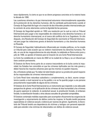 60
tarse rápidamente, lo cierto es que no se dieron progresos concretos en la materia hasta
la década de 1990.
Las cuestiones atinentes a la paz internacional estuvieron intencionadamente separadas
de la protección de los derechos humanos; ello ha cambiado particularmente cuando el
Consejo de Seguridad dio lugar a la creación de dos tribunales penales internacionales por
la comisión de actos aberrantes contra la dignidad de las personas.
El Consejo de Seguridad aprobó en 1993 una resolución por la cual se creó un Tribunal
Internacional para juzgar a los responsables de violaciones a los derechos humanos y al
derecho humanitario internacional, en el marco del conflicto de la ex Yugoslavia. Un año
después, otra Resolución del Consejo de Seguridad dio nacimiento al Tribunal Internacio-
nal para juzgar las violaciones graves al derecho humanitario y a los derechos humanos
en Rwanda.
El Consejo de Seguridad, habitualmente influenciado por miradas políticas, no ha creado
un tribunal para cada ocasión que se violaron masivamente los derechos humanos. Por
ello, en una de las megaconferencias de esta década, la celebrada en Roma entre junio y
julio de 1998, se aprobó el Estatuto para la Creación de una Corte Penal Internacional.
La Corte fue establecida en marzo de 2002 en la ciudad de La Haya y es un tribunal que
tiene carácter permanente.
El Estatuto de Roma forma parte de un avance trascendente en la lucha contra la impu-
nidad; los Estados han coincidido en que los crímenes tipificados son los más graves y
deben hacerse los mayores esfuerzos para que los mismos no queden impunes.
Así, el Estatuto señala que "Es deber de todo Estado ejercer su jurisdicción penal respecto
de los responsables de crímenes internacionales".
La Corte Penal tiene naturaleza subsidiaria o complementaria, es decir, asume compe-
tencia cuando a nivel nacional no se ha podido o no se ha querido juzgar a una persona
presuntamente responsable de alguno de los crímenes.
El Estatuto de la Corte Penal Internacional es un instrumento que responde a una adecuada
perspectiva de género: en la tipificación de los crímenes de lesa humanidad y los crímenes
de guerra aparecen la violación, la esclavitud sexual, la prostitución forzada, el embarazo
forzado, la esterilización forzada u otros abusos sexuales de gravedad comparables.
El Estatuto contempla medidas especiales para acompañar eficazmente las exigencias de
investigación y enjuiciamiento de delitos contra las mujeres: la fiscalía tendrá personas
especialistas en violencia sexual y violencia por razones de género. Igualmente, la Secre-
taría del Tribunal tendrá una dependencia de víctimas y testigos con personal especiali-
zado para atender a las víctimas de relacionados con delitos de violencia sexual.
 