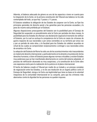 61
Además, el balance adecuado de género es uno de los aspectos a tener en cuenta para
la integración de la Corte; en la primera constitución del Tribunal ese balance no ha sido
contemplado del todo, ya que hay 7 juezas y 11 jueces.
El Estatuto establece la obligación de los Estados de cooperar con la Corte; se fijan los
principios generales de derecho penal y las garantías para las personas acusadas y la
pena de muerte está prohibida por el Estatuto.
Algunas disposiciones preocupantes del Estatuto son la posibilidad para el Consejo de
Seguridad de suspender un procedimiento ante la Corte por períodos de doce meses, la
posibilidad para los Estados de efectuar una declaración especial al momento de ratificar
el Estatuto, por la cual se excluya la competencia de la Corte en casos de crímenes de
guerra respecto de sus nacionales o por actos cometidos en su territorio por única vez
y por un período de siete años, y la facultad para los Estados de celebrar acuerdos en
virtud de los cuales se comprometan recíprocamente a entregar a sus nacionales antes
de enviarlos a la Corte.
La adopción del Estatuto de Roma ha sido uno de los acontecimientos más trascendentes
en materia de derecho internacional, y particularmente en lo atinente a la protección de los
derechos humanos; si bien el Estatuto posee algunas normas criticables y existen Estados
muy poderosos que se han manifestado abiertamente en contra del sistema adoptado, el
proceso de ratificación alcanzado es muy auspicioso, y la constitución de la Corte abre
una esperanza cierta para la realización de la justicia en el plano internacional.
El hecho de haberse creado el Tribunal por medio de un tratado y un proceso complejo
de negociación entre los Estados, y no de una resolución de un órgano político como el
Consejo de Seguridad, otorga a la Corte una legitimidad que tiene su base en la voluntad
inequívoca de la comunidad internacional en su conjunto, para que los crímenes más
aberrantes contra la dignidad de las personas no queden impunes.
 
