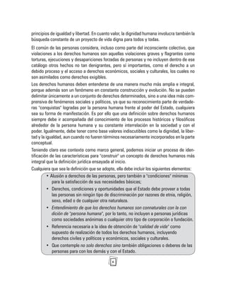 6
principios de igualdad y libertad. En cuanto valor, la dignidad humana involucra también la
búsqueda constante de un proyecto de vida digna para todos y todas.
El común de las personas considera, incluso como parte del inconsciente colectivo, que
violaciones a los derechos humanos son aquellas violaciones graves y flagrantes como
torturas, ejecuciones y desapariciones forzadas de personas y no incluyen dentro de ese
catálogo otros hechos no tan denigrantes, pero sí importantes, como el derecho a un
debido proceso y el acceso a derechos económicos, sociales y culturales, los cuales no
son asimilados como derechos exigibles.
Los derechos humanos deben entenderse de una manera mucho más amplia e integral,
porque además son un fenómeno en constante construcción y evolución. No se pueden
delimitar únicamente a un conjunto de derechos determinados, sino a una idea más com-
prensiva de fenómenos sociales y políticos, ya que su reconocimiento parte de verdade-
ras "conquistas" logradas por la persona humana frente al poder del Estado, cualquiera
sea su forma de manifestación. Es por ello que una definición sobre derechos humanos
siempre debe ir acompañada del conocimiento de los procesos históricos y filosóficos
alrededor de la persona humana y su constante interrelación en la sociedad y con el
poder. Igualmente, debe tener como base valores indiscutibles como la dignidad, la liber-
tad y la igualdad, aun cuando no fueren términos necesariamente incorporados en la parte
conceptual.
Teniendo claro ese contexto como marco general, podemos iniciar un proceso de iden-
tificación de las características para "construir" un concepto de derechos humanos más
integral que la definición jurídica ensayada al inicio.
Cualquiera que sea la definición que se adopte, ella debe incluir los siguientes elementos:
• Alusión a derechos de las personas, pero también a "condiciones" mínimas
para la satisfacción de sus necesidades básicas;
• Derechos, condiciones y oportunidades que el Estado debe proveer a todas
las personas sin ningún tipo de discriminación por razones de etnia, religión,
sexo, edad o de cualquier otra naturaleza.
• Entendimiento de que los derechos humanos son connaturales con la con
dición de "persona humana", por lo tanto, no incluyen a personas jurídicas
como sociedades anónimas o cualquier otro tipo de corporación o fundación.
• Referencia necesaria a la idea de obtención de "calidad de vida" como
supuesto de realización de todos los derechos humanos, incluyendo
derechos civiles y políticos y económicos, sociales y culturales.
• Que contemple no solo derechos sino también obligaciones o deberes de las
personas para con los demás y con el Estado.
 