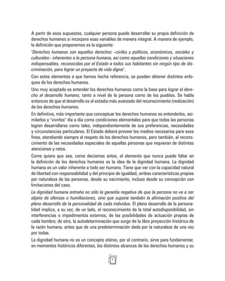 7
A partir de esos supuestos, cualquier persona puede desarrollar su propia definición de
derechos humanos si incorpora esas variables de manera integral. A manera de ejemplo,
la definición que proponemos es la siguiente:
"Derechos humanos son aquellos derechos –civiles y políticos, económicos, sociales y
culturales– inherentes a la persona humana, así como aquellas condiciones y situaciones
indispensables, reconocidas por el Estado a todos sus habitantes sin ningún tipo de dis-
criminación, para lograr un proyecto de vida digna".
Con estos elementos a que hemos hecho referencia, se pueden obtener distintos enfo-
ques de los derechos humanos.
Uno muy aceptado es entender los derechos humanos como la base para lograr el dere-
cho al desarrollo humano, tanto a nivel de la persona como de los pueblos. Se habla
entonces de que el desarrollo es el estadio más avanzado del reconocimiento (realización)
de los derechos humanos.
En definitiva, más importante que conceptuar los derechos humanos es entenderlos, asi-
milarlos y "vivirlos" día a día como condiciones elementales para que todas las personas
logren desarrollarse como tales, independientemente de sus preferencias, necesidades
y circunstancias particulares. El Estado deberá proveer los medios necesarios para esos
fines, atendiendo siempre al respeto de los derechos humanos, pero también, al recono-
cimiento de las necesidades especiales de aquellas personas que requieran de distintas
atenciones y retos.
Como quiera que sea, como decíamos antes, el elemento que nunca puede faltar en
la definición de los derechos humanos es la idea de la dignidad humana. La dignidad
humana es un valor inherente a todo ser humano. Tiene que ver con la capacidad natural
de libertad con responsabilidad y del principio de igualdad, ambas características propias
por naturaleza de las personas, desde su nacimiento, incluso desde su concepción con
limitaciones del caso.
La dignidad humana entraña no sólo la garantía negativa de que la persona no va a ser
objeto de ofensas o humillaciones, sino que supone también la afirmación positiva del
pleno desarrollo de la personalidad de cada individuo. El pleno desarrollo de la persona-
lidad implica, a su vez, de un lado, el reconocimiento de la total autodisponibilidad, sin
interferencias o impedimentos externos, de las posibilidades de actuación propias de
cada hombre; de otro, la autodeterminación que surge de la libre proyección histórica de
la razón humana, antes que de una predeterminación dada por la naturaleza de una vez
por todas.
La dignidad humana no es un concepto etéreo, por el contrario, sirve para fundamentar,
en momentos históricos diferentes, los distintos alcances de los derechos humanos y su
 