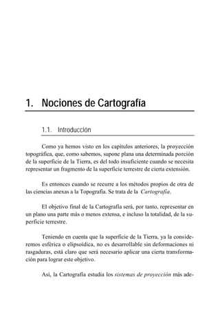 1. Nociones de Cartografía

       1.1. Introducción

       Como ya hemos visto en los capítulos anteriores, la proyección
topográfica, que, como sabemos, supone plana una determinada porción
de la superficie de la Tierra, es del todo insuficiente cuando se necesita
representar un fragmento de la superficie terrestre de cierta extensión.

        Es entonces cuando se recurre a los métodos propios de otra de
las ciencias anexas a la Topografía. Se trata de la Cartografía.

       El objetivo final de la Cartografía será, por tanto, representar en
un plano una parte más o menos extensa, e incluso la totalidad, de la su-
perficie terrestre.

       Teniendo en cuenta que la superficie de la Tierra, ya la conside-
remos esférica o elipsoídica, no es desarrollable sin deformaciones ni
rasgaduras, está claro que será necesario aplicar una cierta transforma-
ción para lograr este objetivo.

       Así, la Cartografía estudia los sistemas de proyección más ade-
 