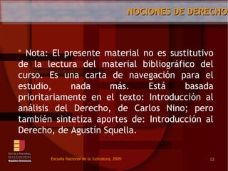 Escuela Nacional de la Judicatura, 2009Nociones de Derecho13	Nota: El presente material no essustitutivo de la lectura del material bibliográfico del curso. Es unacarta de navegaciónpara el estudio, nada más. Estábasadaprioritariamente en el texto: Introducción al análisis del Derecho, de Carlos Nino; perotambiénsintetizaaportes de: Introducción al Derecho, de AgustínSquella.  
