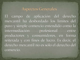 Aspectos GeneralesEl campo de aplicación del derecho mercantil ha desbordado los límites del puro y simple comercio entendido como la intermediación profesional entre productores y consumidores, en forma reiterada y con fines de lucro. Es decir, el derecho mercantil no es sólo el derecho del comercio.