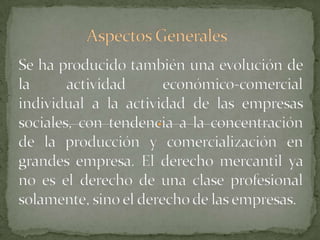 Aspectos GeneralesSe ha producido también una evolución de la actividad económico-comercial individual a la actividad de las empresas sociales, con tendencia a la concentración de la producción y comercialización en grandes empresa. El derecho mercantil ya no es el derecho de una clase profesional solamente, sino el derecho de las empresas.