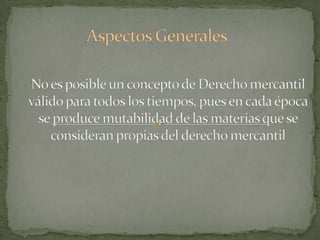 Aspectos GeneralesNo es posible un concepto de Derecho mercantil válido para todos los tiempos, pues en cada época se produce mutabilidad de las materias que se consideran propias del derecho mercantil