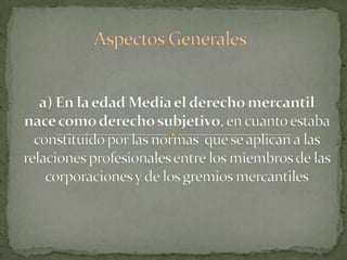 Aspectos Generalesa) En la edad Media el derecho mercantil nace como derecho subjetivo, en cuanto estaba constituido por las normas  que se aplican a las relaciones profesionales entre los miembros de las corporaciones y de los gremios mercantiles