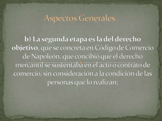 Aspectos Generalesb) La segunda etapa es la del derecho objetivo, que se concreta en Código de Comercio de Napoleón, que concibió que el derecho mercantil se sustentaba en el acto o contrato de comercio, sin consideración a la condición de las personas que lo realizan;