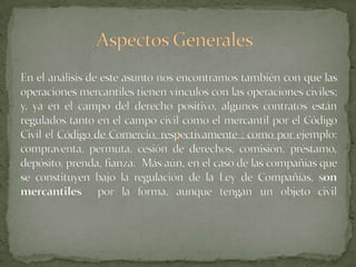 Aspectos GeneralesEn el análisis de este asunto nos encontramos también con que las operaciones mercantiles tienen vínculos con las operaciones civiles; y, ya en el campo del derecho positivo, algunos contratos están regulados tanto en el campo civil como el mercantil por el Código Civil el Código de Comercio, respectivamente ; como por ejemplo: compraventa, permuta, cesión de derechos, comisión, préstamo, depósito, prenda, fianza.  Más aún, en el caso de las compañías que se constituyen bajo la regulación de la Ley de Compañías, son mercantiles  por la forma, aunque tengan un objeto civil
