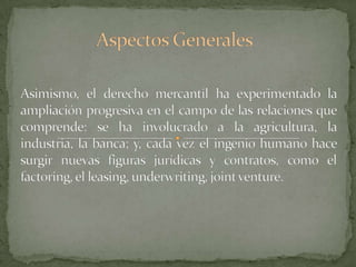Aspectos GeneralesAsimismo, el derecho mercantil ha experimentado la ampliación progresiva en el campo de las relaciones que comprende: se ha involucrado a la agricultura, la industria, la banca; y, cada vez el ingenio humano hace surgir nuevas figuras jurídicas y contratos, como el factoring, el leasing, underwriting, jointventure.