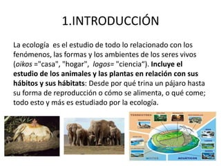 1.INTRODUCCIÓN
La ecología es el estudio de todo lo relacionado con los
fenómenos, las formas y los ambientes de los seres vivos
(oikos ="casa", "hogar", logos= "ciencia“). Incluye el
estudio de los animales y las plantas en relación con sus
hábitos y sus hábitats: Desde por qué trina un pájaro hasta
su forma de reproducción o cómo se alimenta, o qué come;
todo esto y más es estudiado por la ecología.
 