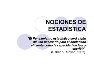 NOCIONES DE
             ESTADÍSTICA
"El Pensamiento estadístico será algún
    día tan necesario para el ciudadano
  eficiente como la capacidad de leer y
                               escribir"
                (Haber & Runyon, 1992)
 