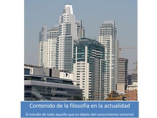 Contenido de la filosofía en la actualidad
El estudio de todo aquello que es objeto del conocimiento universal
 