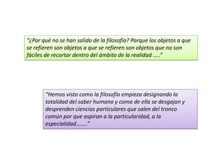 “¿Por qué no se han salido de la filosofía? Porque los objetos a que
se refieren son objetos a que se refieren son objetos que no son
fáciles de recortar dentro del ámbito de la realidad …..”
“Hemos visto como la filosofía empieza designando la
totalidad del saber humano y como de ella se desgajan y
desprenden ciencias particulares que salen del tronco
común por que aspiran a la particularidad, a la
especialidad……..”
 
