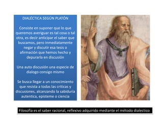 DIALÉCTICA SEGÚN PLATÓN
Consiste en suponer que lo que
queremos averiguar es tal cosa o tal
otra, es decir anticipar el saber que
buscamos, pero inmediatamente
negar y discutir esa tesis o
afirmación que hemos hecho y
depurarla en discusión
Una auto discusión una especie de
dialogo consigo mismo
Se busca llegar a un conocimiento
que resista a todas las criticas y
discusiones, alcanzando la sabiduría
autentica, episteme o ciencia
Filosofía es el saber racional, reflexivo adquirido mediante el método dialectico
 